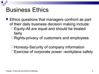 Business Ethics
 Ethics questions that managers confront as part
of their daily business decision making include:
Equity-All are equal and should be treated
fairly
Rights-privacy of customers and employees
Honesty-Security of company information
Exercise of corporate power -workplace safety
5Chapter 13 Security and Ethical Challenges
 