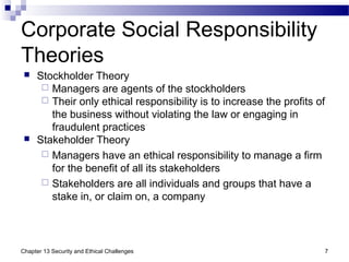 Corporate Social Responsibility
Theories
 Stockholder Theory
 Managers are agents of the stockholders
 Their only ethical responsibility is to increase the profits of
the business without violating the law or engaging in
fraudulent practices
 Stakeholder Theory
 Managers have an ethical responsibility to manage a firm
for the benefit of all its stakeholders
 Stakeholders are all individuals and groups that have a
stake in, or claim on, a company
7Chapter 13 Security and Ethical Challenges
 
