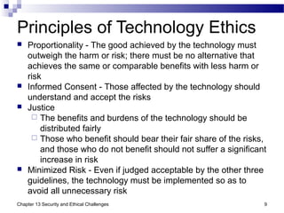 Principles of Technology Ethics
 Proportionality - The good achieved by the technology must
outweigh the harm or risk; there must be no alternative that
achieves the same or comparable benefits with less harm or
risk
 Informed Consent - Those affected by the technology should
understand and accept the risks
 Justice
 The benefits and burdens of the technology should be
distributed fairly
 Those who benefit should bear their fair share of the risks,
and those who do not benefit should not suffer a significant
increase in risk
 Minimized Risk - Even if judged acceptable by the other three
guidelines, the technology must be implemented so as to
avoid all unnecessary risk
9Chapter 13 Security and Ethical Challenges
 