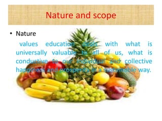 Nature and scope
• Nature
values education deals with what is
universally valuable to all of us, what is
conductive to our individual and collective
happiness and prosperity in a sustainable way.
 