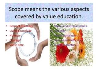 Scope means the various aspects
covered by value education.
• Respect of others
• Living peacefully
• Honesty
• Courage
• Value time
• Moral and ethical values
• Integrity
• Professional ethics
• Service and learning
• Good character
 