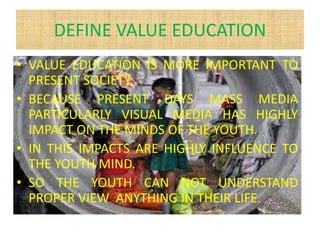DEFINE VALUE EDUCATION
• VALUE EDUCATION IS MORE IMPORTANT TO
PRESENT SOCIETY.
• BECAUSE PRESENT DAYS MASS MEDIA
PARTICULARLY VISUAL MEDIA HAS HIGHLY
IMPACT ON THE MINDS OF THE YOUTH.
• IN THIS IMPACTS ARE HIGHLY INFLUENCE TO
THE YOUTH MIND.
• SO THE YOUTH CAN NOT UNDERSTAND
PROPER VIEW ANYTHING IN THEIR LIFE.
 