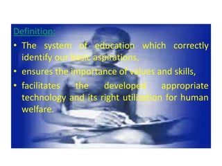 Definition:
• The system of education which correctly
identify our basic aspirations,
• ensures the importance of values and skills,
• facilitates the developed appropriate
technology and its right utilization for human
welfare.
 