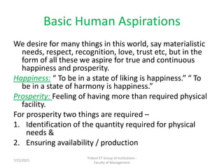 Basic Human Aspirations
We desire for many things in this world, say materialistic
needs, respect, recognition, love, trust etc, but in the
form of all these we aspire for true and continuous
happiness and prosperity.
Happiness: “ To be in a state of liking is happiness.” “ To
be in a state of harmony is happiness.”
Prosperity: Feeling of having more than required physical
facility.
For prosperity two things are required –
1. Identification of the quantity required for physical
needs &
2. Ensuring availability / production
Trident ET Group of Institutions -
Faculty of Management
7/22/2021
 