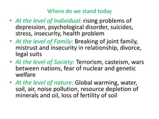 Where do we stand today
• At the level of Individual: rising problems of
depression, psychological disorder, suicides,
stress, insecurity, health problem
• At the level of Family: Breaking of joint family,
mistrust and insecurity in relationship, divorce,
legal suits
• At the level of Society: Terrorism, casteism, wars
between nations, fear of nuclear and genetic
welfare
• At the level of nature: Global warming, water,
soil, air, noise pollution, resource depletion of
minerals and oil, loss of fertility of soil
 