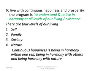 To live with continuous happiness and prosperity,
the program is ‘to understand & to live in
harmony at all levels of our living / existence’.
There are four levels of our living
1. Self
2. Family
3. Society
4. Nature
Continuous happiness is being in harmony
within one self, being in harmony with others
and being harmony with nature.
Trident ET Group of Institutions -
Faculty of Management
7/22/2021
 