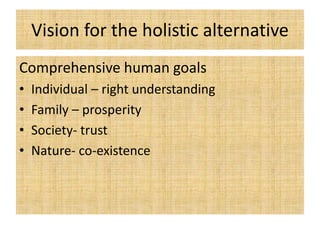 Vision for the holistic alternative
Comprehensive human goals
• Individual – right understanding
• Family – prosperity
• Society- trust
• Nature- co-existence
 