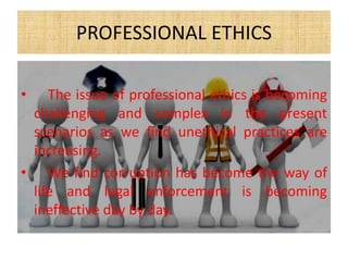 PROFESSIONAL ETHICS
• The issue of professional ethics is becoming
challenging and complex in the present
scenarios as we find unethical practices are
increasing.
• We find corruption has become the way of
life and legal enforcement is becoming
ineffective day by day.
 