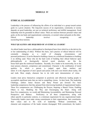 MODULE IV


ETHICAL LEADERSHIP

Leadership is the process of influencing the efforts of an individual or a group toward certain
goals in a given situation. The long-term success of an organization, community or society
depends on good leadership, not just on technical proficiency and skillful management. Good
leadership must be grounded in ethical values. There are tensions between personal values and
goals, on the one hand, and organizational, community, or societal values and goals on the other.
Ethical              leadership               involves              recognizing               and
reconciling those tensions.

WHAT QUALITIES ARE REQUIRED OF AN ETHICAL LEADER?

An ethical leader must have a philosophical or theological basis from which he or she derives his
or her understanding of ethics. Without this basis, one's practice of ethical behavior will be
constantly        changing     as     a     result     of    changing       circumstances      and
personal preferences. It can be likened to building a house on a reinforced foundation or building
it on shifting sand. Those who do the hard work of building their ethical behavior upon
philosophically       or    theologically    derived     moral     absolutes     are      like  the
house built upon the reinforced foundation. Secondly, for a leader to be trustworthy, he or she
must possess character, competence and commitment. Character is the combination of moral
qualities      by     which     a    person    is    judged     apart     from      intellect  and
talent. It is the alignment of one's speech and actions with one's core beliefs about reality, life
and truth. More simply, character has to do with one's demonstration of virtue.

Leaders must prove themselves competent in positively and effectively leading people to
accomplish significant tasks that are tied to compelling visions. In their book, The leadership
Challenge, authors James Kouzes and Barry Posner put forward five basic
leadership competencies that they gleaned from interviewing hundreds of organizational leaders.
These five competencies are: Challenging the Process, Inspiring a Shared Vision, Enabling
Others to Act, Modeling the Way and Encouraging the Heart. Along with
these five competencies, we would add Maintaining Accountability, and Maintaining Personal
Perspective and Balance.            Proficiency in all these competencies, along with
others specific to particular contexts, is a minimum requirement for any organizational leader.
Trustworthy leaders must make strong commitments to their organizations, their constituents,
their values and to the work of leadership. Without commitment, the
character and competence of the leader remains disengaged. With commitment, the leader's
 