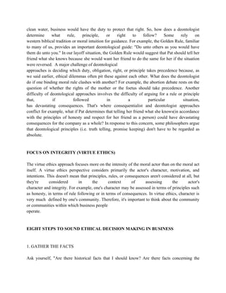 clean water, business would have the duty to protect that right. So, how does a deontologist
determine      what     rule,    principle,    or    right   to     follow?     Some    rely     on
western biblical tradition or moral intuition for guidance. For example, the Golden Rule, familiar
to many of us, provides an important deontological guide: "Do unto others as you would have
them do unto you." In our layoff situation, the Golden Rule would suggest that Pat should tell her
friend what she knows because she would want her friend to do the same for her if the situation
were reversed. A major challenge of deontological
approaches is deciding which duty, obligation, right, or principle takes precedence because, as
we said earlier, ethical dilemmas often pit these against each other. What does the deontologist
do if one binding moral rule clashes with another? For example, the abortion debate rests on the
question of whether the rights of the mother or the foetus should take precedence. Another
difficulty of deontological approaches involves the difficulty of arguing for a rule or principle
that,          if           followed           in          a           particular        situation,
has devastating consequences. That's where consequentialist and deontologist approaches
conflict for example, what if Pat determines that telling her friend what she knows(in accordance
with the principles of honesty and respect for her friend as a person) could have devastating
consequences for the company as a whole? In response to this concern, some philosophers argue
that deontological principles (i.e. truth telling, promise keeping) don't have to be regarded as
absolute.


FOCUS ON INTEGRITY (VIRTUE ETHICS)

The virtue ethics approach focuses more on the intensity of the moral actor than on the moral act
itself. A virtue ethics perspective considers primarily the actor's character, motivation, and
intentions. This doesn't mean that principles, rules, or consequences aren't considered at all, but
they're      considered       in     the       context      of     assessing       the      actor's
character and integrity. For example, one's character may be assessed in terms of principles such
as honesty, in terms of rule following or in terms of consequences. In virtue ethics, character is
very much defined by one's community. Therefore, it's important to think about the community
or communities within which business people
operate.


EIGHT STEPS TO SOUND ETHICAL DECISION MAKING IN BUSINESS


1. GATHER THE FACTS

Ask yourself, "Are there historical facts that I should know? Are there facts concerning the
 