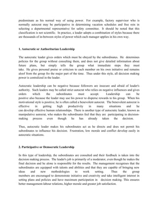 predominate as his normal way of using power. For example, factory supervisor who is
normally autocrat may be participative in determining vacation schedules and free rein in
selecting a departmental representative for safety committee. It should be noted that this
classification is not scientific. In practice, a leader adopts a combination of styles because there
are thousands of in-between styles of power which each manager applies in his own way.


1. Autocratic or Authoritarian Leadership

The autocratic leader gives orders which must be obeyed by the subordinates. He determines
policies for the group without consulting them, and does not give detailed information about
future plans, but simply tells the group what immediate steps they must
take. He gives personal praise or criticism to each member on his own initiative and remains
aloof from the group fro the major part of the time. Thus under this style, all decision making
power is centralized in the leader.

Autocratic leadership can be negative because followers are insecure and afraid of leader's
authority. Such leaders may be called strict autocrat who relies on negative influences and gives
orders      which      the      subordinates       must      accept.      Leadership     can     be
positive also because the leader may use his power to disperse rewards to his group. When his
motivational style is positive, he is often called a benevolent autocrat. The benevolent autocrat is
effective     in    getting      high      productivity    in     many      situations    and    he
can develop effective human relationships. There is another type of autocratic leader, known as
manipulative autocrat, who makes the subordinates feel that they are participating in decision-
making      process     even     though      he     has    already    taken     the    decision.

Thus, autocratic leader makes his subordinates act as he directs and does not permit his
subordinates to influence his decision. Frustration, low morale and conflict develop easily in
autocratic situations.


2. Participative or Democratic Leadership

In this type of leadership, the subordinates are consulted and their feedback is taken into the
decision making process. The leader's job is primarily of a moderator, even though he makes the
final decision and he alone is responsible for the results. The management recognises that the
subordinates are equipped with talents and abilities and that they are capable of bringing new
ideas     and     new     methodologies      to     work     setting.     Thus     the    group
members are encouraged to demonstrate initiative and creativity and take intelligent interest in
setting plans and policies and have maximum participation in decision making. This ensures
better management-labour relations, higher morale and greater job satisfaction.
 