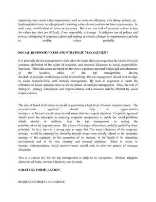 expansion, may create value requirements such as stress on efficiency, risk taking attitude, etc.
Implementation may be sub-optional if existing values do not conform to these requirements. In
such cases, modification of values is necessary. But what was said of corporate culture is true
for values too: they are difficult, if not impossible, to change. A judicious use of politics and
power, redesigning of corporate culture and making systematic changes in organisations can help
to                  modify                    values                 gradually.


SOCIAL RESPONSIVENESS AND STRATEGIC MANAGEMENT

It is generally the top management which takes the major decisions regarding the choice of social
concerns, definition of the scope of activities, and resource allocation to social responsibility
functions. These decisions are based on the views, opinions, personal values and considerations
of       the       business      ethics      of      the        top     management.       Having
decided, in principle, to discharge social responsibility, the top management should seek to align
its social responsiveness with strategic management. By such an alignment is meant the
reflection of social responsiveness in all the phases of strategic management. Thus, the role of
strategists, strategy formulation and implementation and evaluation will be affected by social
responsiveness.


The role of board of directors is crucial in generating a high level of social responsiveness. The
environmental             appraisal         should          help          an         organization's
strategists to forecast social concerns and issues that need urgent attention. Corporate appraisal
should assist the strategists is assessing corporate competence to tackle the social problems
which      should,     in    addition,   help    the    top     management       in   setting   the
priorities of social responsiveness. The choice of strategic alternatives could be guided by these
priorities. In fact, there is a strong case to argue that "the inner coherence of the corporate
strategy would be extended by choosing (social) issues most closely related to the economic
strategy of the company, to the expansion of its markets, to the health if its immediate
environment and to its own industry and internal problems. When it comes to
strategy implementation, social responsiveness would seek to alter the pattern of resource
allocation.

This is a crucial test for the top management to stick to its convictions. Without adequate
allocation of funds, not much headway can be made.

STRATEGY FORMULATION


RESOLVING MORAL DILEMMAS
 