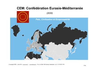 CEM: Confédération Eurasie-Méditerranée
(2030)
17/34
Paix, Civilisation et Ecoprospérité
© copyright PSDE – June 2013 – www.psde.fr - contact@psde.fr - 19, av. du Mail 1205 Geneva, Switzerland – tel: + 41 78 670 7778
 