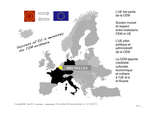 18/34
BRUXELLES
Success of EU is necessary!
for CEM existence !
© copyright PSDE – June 2013 – www.psde.fr - contact@psde.fr - 19, av. du Mail 1205 Geneva, Switzerland – tel: + 41 78 670 7778
L’UE fait partie
de la CEM
Soutien mutuel
et respect
entre institutions
CEM et UE
L’UE pilier
politique et
administratif
de la CEM
La CEM apporte
crédibilité
culturelle
économique
et militaire
à l’UE et à
la Russie
 
