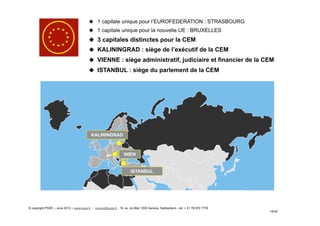 19/34
WIEN
ISTANBUL
KALININGRAD
u  1 capitale unique pour l’EUROFEDERATION : STRASBOURG
u  1 capitale unique pour la nouvelle UE : BRUXELLES
u  3 capitales distinctes pour la CEM
u  KALININGRAD : siège de l’exécutif de la CEM
u  VIENNE : siège administratif, judiciaire et financier de la CEM
u  ISTANBUL : siège du parlement de la CEM
© copyright PSDE – June 2013 – www.psde.fr - contact@psde.fr - 19, av. du Mail 1205 Geneva, Switzerland – tel: + 41 78 670 7778
 
