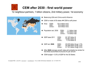 CEM after 2030 : first world power
12 neighbour-partners, 1 billion citizens, 2nd military power, 1st economy
23/34
u  Balancing USA and China world influence
u  CEM is made of 55 states è CEM is soft power
u  Area CEM : 32.4 million km2
USA : 9.9 million km2
China : 9.8 million km2
u  Population est. 2030 CEM : 1.1 billion hab.
USA: 0.5 billion hab.
China : 1.4 billion hab
u  GDP base 2011 CEM : 22 187 billion $
USA : 14 991 billion $
China : 7 319 billion $
u  GDP est. 2040 CEM : 35 570 billion $ agr 1.7%
USA : 34 298 billion $ agr 3.0%
China : 31 741 billion $ agr 5.0%
u  After 2040 average growth rates will probably be similar for
the three economies at around 2% per annum
u  CEM budget = 0.5% of GDP for the 55 States
© copyright PSDE – June 2013 – www.psde.fr - contact@psde.fr - 19, av. du Mail 1205 Geneva, Switzerland – tel: + 41 78 670 7778
 