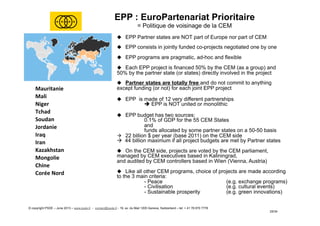 Mauritanie	
  
Mali	
  
Niger	
  
Tchad	
  
Soudan	
  
Jordanie	
  
Iraq	
  
Iran	
  
Kazakhstan	
  
Mongolie	
  
Chine	
  
Corée	
  Nord	
  
EPP : EuroPartenariat Prioritaire
= Politique de voisinage de la CEM
u  EPP Partner states are NOT part of Europe nor part of CEM
u  EPP consists in jointly funded co-projects negotiated one by one
u  EPP programs are pragmatic, ad-hoc and flexible
u  Each EPP project is financed 50% by the CEM (as a group) and
50% by the partner state (or states) directly involved in the project
u  Partner states are totally free and do not commit to anything
except funding (or not) for each joint EPP project
u  EPP is made of 12 very different partnerships
è EPP is NOT united or monolithic
u  EPP budget has two sources:
0.1% of GDP for the 55 CEM States
and
funds allocated by some partner states on a 50-50 basis
à  22 billion $ per year (base 2011) on the CEM side
à 44 billion maximum if all project budgets are met by Partner states
u  On the CEM side, projects are voted by the CEM parliament,
managed by CEM executives based in Kaliningrad,
and audited by CEM controllers based in Wien (Vienna, Austria)
u  Like all other CEM programs, choice of projects are made according
to the 3 main criteria:
- Peace (e.g. exchange programs)
- Civilisation (e.g. cultural events)
- Sustainable prosperity (e.g. green innovations)
© copyright PSDE – June 2013 – www.psde.fr - contact@psde.fr - 19, av. du Mail 1205 Geneva, Switzerland – tel: + 41 78 670 7778
25/34
 