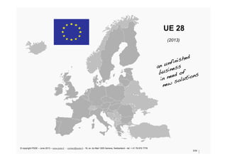UE 28
(2013)
3/34
an unfinished !
business!
in need of !
new solutions!
© copyright PSDE – June 2013 – www.psde.fr - contact@psde.fr - 19, av. du Mail 1205 Geneva, Switzerland – tel: + 41 78 670 7778
 