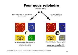 Pour nous rejoindre
Join us today !
www.grande-europe.org
www.sdpe.org www.psde.fr
Paix Civilisation Ecoprospérité
Nos cercles de réflexion!
Our Thinktanks!
Le parti politique
The political party
© copyright PSDE – June 2013 – www.psde.fr - contact@psde.fr - 19, av. du Mail 1205 Geneva, Switzerland – tel: + 41 78 670 7778
34/34
 