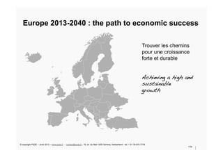 Europe 2013-2040 : the path to economic success
1/34
Trouver les chemins
pour une croissance
forte et durable
!
!
Achieving a high and!
sustainable!
growth !
© copyright PSDE – June 2013 – www.psde.fr - contact@psde.fr - 19, av. du Mail 1205 Geneva, Switzerland – tel: + 41 78 670 7778
 
