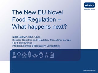 www.intertek.com1
The New EU Novel
Food Regulation –
What happens next?
Nigel Baldwin, BSc, CSci
Director, Scientific and Regulatory Consulting, Europe
Food and Nutrition
Intertek Scientific & Regulatory Consultancy
 