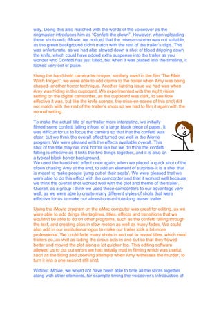way. Doing this also matched with the words of the voiceover as the
ringmaster introduces him as “Confetti the clown”. However, when uploading
these shots onto iMovie, we noticed that the mise-en-scene was not suitable,
as the green background didn’t match with the rest of the trailer’s clips. This
was unfortunate, as we had also slowed down a shot of blood dripping down
the knife, which could have added extra suspense into the trailer as you
wonder who Confetti has just killed, but when it was placed into the timeline, it
looked very out of place.

Using the hand-held camera technique, similarly used in the film ‘The Blair
Witch Project’, we were able to add drama to the trailer when Amy was being
chased- another horror technique. Another lighting issue we had was when
Amy was hiding in the cupboard. We experimented with the night vision
setting on the digital camcorder, as the cupboard was dark, to see how
effective it was, but like the knife scenes, the mise-en-scene of this shot did
not match with the rest of the trailer’s shots so we had to film it again with the
normal setting.

To make the actual title of our trailer more interesting, we initially
filmed some confetti falling infront of a large black piece of paper. It
was difficult for us to focus the camera so that that the confetti was
clear, but we think the overall effect turned out well in the iMovie
program. We were pleased with the effects available overall. This
shot of the title may not look horror like but we do think the confetti
falling is effective as it links the two things together, and it is also on
a typical black horror background.
We used the hand-held effect once again; when we placed a quick shot of the
clown chasing Amy at the end, to add an element of surprise- it is a shot that
is meant to make people ‘jump out of their seats’. We were pleased that we
were able to do this effect with the camcorder and that it worked well because
we think the overall shot worked well with the plot and theme of the trailer.
Overall, as a group I think we used these camcorders to our advantage very
well, as we were able to create many different styles of shots that were
effective for us to make our almost-one-minute-long teaser trailer.

Using the iMovie program on the eMac computer was great for editing, as we
were able to add things like taglines, titles, effects and transitions that we
wouldn’t be able to do on other programs, such as the confetti falling through
the text, and creating clips in slow motion as well as many fades. We could
also add in our institutional logos to make our trailer look a bit more
professional. We could fade many shots in and out to reveal titles, which most
trailers do, as well as fading the circus acts in and out so that they flowed
better and moved the plot along a lot quicker too. This editing software
allowed us to cut out errors we had initially mad in filming which was useful,
such as the tilting and zooming attempts when Amy witnesses the murder, to
turn it into a one second still shot.

Without iMovie, we would not have been able to time all the shots together
along with other elements, for example timing the voiceover’s introduction of
 