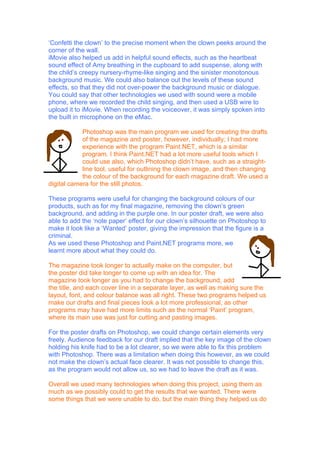 ‘Confetti the clown’ to the precise moment when the clown peeks around the
corner of the wall.
iMovie also helped us add in helpful sound effects, such as the heartbeat
sound effect of Amy breathing in the cupboard to add suspense, along with
the child’s creepy nursery-rhyme-like singing and the sinister monotonous
background music. We could also balance out the levels of these sound
effects, so that they did not over-power the background music or dialogue.
You could say that other technologies we used with sound were a mobile
phone, where we recorded the child singing, and then used a USB wire to
upload it to iMovie. When recording the voiceover, it was simply spoken into
the built in microphone on the eMac.

            Photoshop was the main program we used for creating the drafts
            of the magazine and poster, however, individually; I had more
            experience with the program Paint.NET, which is a similar
            program. I think Paint.NET had a lot more useful tools which I
            could use also, which Photoshop didn’t have, such as a straight-
            line tool, useful for outlining the clown image, and then changing
            the colour of the background for each magazine draft. We used a
digital camera for the still photos.

These programs were useful for changing the background colours of our
products, such as for my final magazine, removing the clown’s green
background, and adding in the purple one. In our poster draft, we were also
able to add the ‘note paper’ effect for our clown’s silhouette on Photoshop to
make it look like a ‘Wanted’ poster, giving the impression that the figure is a
criminal.
As we used these Photoshop and Paint.NET programs more, we
learnt more about what they could do.

The magazine took longer to actually make on the computer, but
the poster did take longer to come up with an idea for. The
magazine took longer as you had to change the background, add
the title, and each cover line in a separate layer, as well as making sure the
layout, font, and colour balance was all right. These two programs helped us
make our drafts and final pieces look a lot more professional, as other
programs may have had more limits such as the normal ‘Paint’ program,
where its main use was just for cutting and pasting images.

For the poster drafts on Photoshop, we could change certain elements very
freely. Audience feedback for our draft implied that the key image of the clown
holding his knife had to be a lot clearer, so we were able to fix this problem
with Photoshop. There was a limitation when doing this however, as we could
not make the clown’s actual face clearer. It was not possible to change this,
as the program would not allow us, so we had to leave the draft as it was.

Overall we used many technologies when doing this project, using them as
much as we possibly could to get the results that we wanted. There were
some things that we were unable to do, but the main thing they helped us do
 