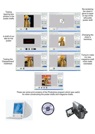 Re-rendering
    Testing                                                                                 the clown’s
 layering two                                                                              glove to layer
 photos in the                                                                             on top of the
 poster drafts                                                                               silhouette
                                                                                            poster draft




                                                                                           Changing the
 A draft of our                                                                              clown’s
  title for the                                                                             backdrop
      poster




                                                                                           Trying to make
                                                                                               my new
  Testing the                                                                              magazine draft
‘Clapperboard’                                                                               more male-
   masthead                                                                                  orientated




                  These are some print screens of the Photoshop program which was useful
                        for when constructing the poster drafts and magazine drafts.
 