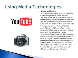 Research + Planning To look at existing media products; trailers for the Romantic Comedy genre, we used YouTube. Which was a fast way to access the information we would need to make our trailer relevant to the conventions and in turn more successful. This meant that we could view each trailer quickly and be able to make notes on areas that we would like to follow - i.e. the conventions like the use of fast-paced editing and mainly mid-shots in the trailers.  To get an idea for the locations and costumes as well as images for the magazine and poster, we used a digital camera to capture pictures of the two main characters in costume and in the right locations. This enabled us to also think about where we would like to film our actual trailer and therefore make filming more time-efficient and the sets more relevant. 