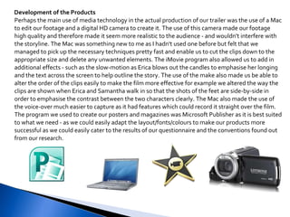 Development of the Products Perhaps the main use of media technology in the actual production of our trailer was the use of a Mac to edit our footage and a digital HD camera to create it. The use of this camera made our footage high quality and therefore made it seem more realistic to the audience - and wouldn't interfere with the storyline. The Mac was something new to me as I hadn't used one before but felt that we managed to pick up the necessary techniques pretty fast and enable us to cut the clips down to the appropriate size and delete any unwanted elements. The iMovie program also allowed us to add in additional effects - such as the slow-motion as Erica blows out the candles to emphasise her longing and the text across the screen to help outline the story. The use of the make also made us be able to alter the order of the clips easily to make the film more effective for example we altered the way the clips are shown when Erica and Samantha walk in so that the shots of the feet are side-by-side in order to emphasise the contrast between the two characters clearly. The Mac also made the use of the voice-over much easier to capture as it had features which could record it straight over the film.  The program we used to create our posters and magazines was Microsoft Publisher as it is best suited to what we need - as we could easily adapt the layout/fonts/colours to make our products more successful as we could easily cater to the results of our questionnaire and the conventions found out from our research. 