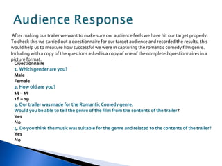 After making our trailer we want to make sure our audience feels we have hit our target properly. To check this we carried out a questionnaire for our target audience and recorded the results, this would help us to measure how successful we were in capturing the romantic comedy film genre. Including with a copy of the questions asked is a copy of one of the completed questionnaires in a picture format. Questionnaire 1. Which gender are you? Male Female 2. How old are you? 13 – 15 16 – 19 3. Our trailer was made for the Romantic Comedy genre.  Would you be able to tell the genre of the film from the contents of the trailer ? Yes No 4. Do you think the music was suitable for the genre and related to the contents of the trailer? Yes No 