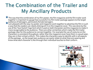 The way that the combination of my film poster, the film magazine and the film trailer work together is important to gauge how successful my film trailer package appears to the target audience of teenagers, particularly female teenagers. I am pleased with the way my poster and magazine work together to advertise the film in such a way that the readers can clearly distinguish it on the magazine cover. This was done by the use of the 'Soul Switch' logo font which I used on both the poster and the magazine to make it more recognisable to the audience. There are other similarities which make the film trailer package clear for the audience to connect together. For example the use of costume on the characters is consistent throughout; rather than the magazine cover have them in casual wear, they are in their school uniform. This makes the characters easy to identify with in all aspects of the package - as the target teen audience can easily relate to what they are wearing and know what each character is like through their individual touches to their uniform. 