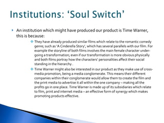 An institution which might have produced our product is Time Warner, this is because: They have already produced similar films which relate to the romantic comedy  genre; such as ‘A Cinderella Story’, which has several parallels with our film. For example the storyline of both films involves the main female character under-going a transformation; even if our transformation is more obvious physically and both films portray how the characters’ personalities affect their social standing in the hierarchy . Time Warner might also be interested in our product as they make use of cross-media promotion, being a media conglomerate. This means their different companies within their conglomerate would allow them to create the film and the print media to advertise it all within the one company – making all the profits go in one place. Time Warner is made up of its subsidiaries which relate to film, print and internet media – an effective form of synergy which makes promoting products effective. 