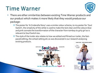 There are other similarities between existing Time Warner products and our product which makes it more likely that they would produce our package: The poster for ‘A Cinderella Story’ uses a similar colour scheme, to my poster for ‘Soul Switch’, the simplicity of the white is used to make the text clear and the colours blue and pink connote the transformation of the character from tomboy to girly girl as is relevant to Soul Switch too.  The style of the trailer also relates to how we edited and filmed our trailer, the fast-paced editing, the school setting etc as was discovered in our research analysing existing products. 