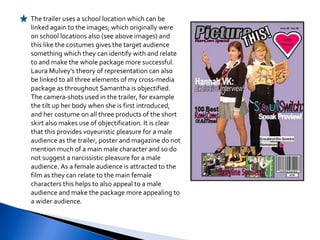 The trailer uses a school location which can be linked again to the images; which originally were on school locations also (see above images) and this like the costumes gives the target audience something which they can identify with and relate to and make the whole package more successful. Laura Mulvey's theory of representation can also be linked to all three elements of my cross-media package as throughout Samantha is objectified. The camera-shots used in the trailer, for example the tilt up her body when she is first introduced, and her costume on all three products of the short skirt also makes use of objectification. It is clear that this provides voyeuristic pleasure for a male audience as the trailer, poster and magazine do not mention much of a main male character and so do not suggest a narcissistic pleasure for a male audience. As a female audience is attracted to the film as they can relate to the main female characters this helps to also appeal to a male audience and make the package more appealing to a wider audience. 
