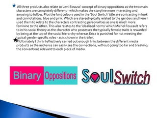 All three products also relate to Levi-Strauss' concept of binary oppositions as the two main characters are completely different - which makes the storyline more interesting and amusing to follow. Plus the font colours used in the 'Soul Switch' title are contrasting in look and connotations; blue and pink. Which are stereotypically related to the genders and here I used them to relate to the characters contrasting personalities as one is much more feminine to the other. This also relates to the 'idealised norms' which Michel Foucault refers to in his social theory as the character who possesses the typically female traits is rewarded by being at the top of the social hierarchy whereas Erica is punished for not meeting the typical gender specific roles - as is shown in the trailer.   Ultimately I think I effectively carried out enough links between the different media products so the audience can easily see the connections, without going too far and breaking the conventions relevant to each piece of media. 