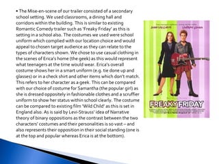 •  The Mise-en-scene of our trailer consisted of a secondary school setting. We used classrooms, a dining hall and corridors within the building. This is similar to existing Romantic Comedy trailer such as ‘Freaky Friday’ as this is setting in a school also. The costumes we used were school uniform which complied with our location choice and would appeal to chosen target audience as they can relate to the types of characters shown. We chose to use casual clothing in the scenes of Erica’s home (the geek) as this would represent what teenagers at the time would wear. Erica’s overall costume shows her in a smart uniform (e.g. tie done up and glasses) or in a check shirt and other items which don’t match. This refers to her character as a geek. This can be compared with our choice of costume for Samantha (the popular girl) as she is dressed oppositely in fashionable clothes and a scruffier uniform to show her status within school clearly. The costume can be compared to existing film ‘Wild Child’ as this is set in England also. As is said by Levi-Strauss’ idea of Narrative theory of binary oppositions as the contrast between the two characters’ costumes and their personalities is so vast – and also represents their opposition in their social standing (one is at the top and popular whereas Erica is at the bottom). 