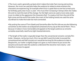 •  The music used is generally up-beat which makes the trailer fast moving and exciting. However, the music we used also helps the audience to relate to what emotions the characters are experiencing; for example when Erica is upset that no one has turned up to her birthday party slow music is used – this music then increasing in tempo when she makes the wish to mark the start of the change. For the fight scene we used a more rocky-style music to relate to the aggression the characters feel. To create a link from the end of the fight scene and the end of the trailer (the insert of the holding hands) we used the same soundtrack to make the trailer be more connected.  •  By putting the scene of Tom (Geek) and Samantha after the film title we are also following convention as the trailers we analysed all contained a funny clip at the end of them. This is because it makes it more memorable and appeals to the target audience as romantic comedies essentially need funny light-hearted elements. •  The length of the trailer is typically longer than the conventional romantic comedy film trailer. However, not by too much, this is as we didn’t want the trailer to exceed the conventional two and half minutes as it would be too long for the audience to take in. Despite this, our trailer is slightly longer as it gave us more chance to put across the storyline and would make the audience understand the storyline more clearly – and therefore increase its appeal. 