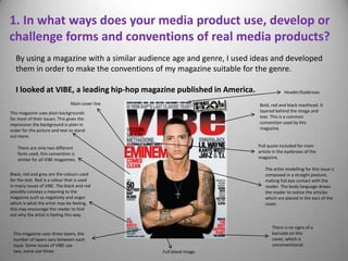 1. In what ways does your media product use, develop or
challenge forms and conventions of real media products?
  By using a magazine with a similar audience age and genre, I used ideas and developed
  them in order to make the conventions of my magazine suitable for the genre.

  I looked at VIBE, a leading hip-hop magazine published in America.                Header/Eyebrows

                                Main cover line                        Bold, red and black masthead. It
This magazine uses plain backgrounds                                   layered behind the image and
for most of their issues. This gives the                               text. This is a common
impression the background is plain in                                  convention used by this
order for the picture and text to stand                                magazine.
out more.

    There are only two different                                       Pull quote included for main
    fonts used, this convention is                                     article in the eyebrows of the
    similar for all VIBE magazines.                                    magazine.

                                                                          The artist modelling for this issue is
Black, red and grey are the colours used                                  composed in a straight posture,
for the text. Red is a colour that is used                                making full eye contact with the
in many issues of VIBE. The black and red                                 reader. The body language draws
possibly conveys a meaning to the                                         the reader to notice the articles
magazine such as negativity and anger                                     which are placed in the ears of the
which is what the artist may be feeling,                                  cover.
this may encourage the reader to find
out why the artist is feeling this way.

                                                                              There is no signs of a
 This magazine uses three layers, the                                         barcode on this
 number of layers vary between each                                           cover, which is
 issue. Some issues of VIBE use                                               unconventional.
 two, some use three.                             Full bleed image
 