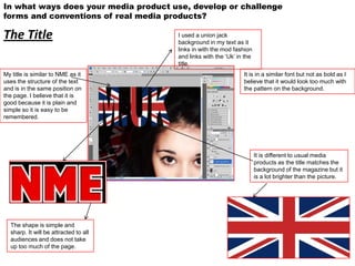 In what ways does your media product use, develop or challenge
forms and conventions of real media products?

The Title                              I used a union jack
                                       background in my text as it
                                       links in with the mod fashion
                                       and links with the ‘Uk’ in the
                                       title.
My title is similar to NME as it                                 It is in a similar font but not as bold as I
uses the structure of the text                                   believe that it would look too much with
and is in the same position on                                   the pattern on the background.
the page. I believe that it is
good because it is plain and
simple so it is easy to be
remembered.




                                                                        It is different to usual media
                                                                        products as the title matches the
                                                                        background of the magazine but it
                                                                        is a lot brighter than the picture.




  The shape is simple and
  sharp. It will be attracted to all
  audiences and does not take
  up too much of the page.
 
