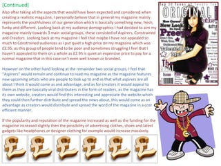 [Continued] Also after taking all the aspects that would have been expected and considered when creating a realistic magazine, I personally believe that in general my magazine mainly represents the youthfulness of our generation which is basically something new, fresh, funky and different. Looking back at my audience demographics I had decided to aim my magazine mainly towards 3 main social groups, these consisted of Aspirers, Constrained and Creators. Looking back at my magazine I feel that maybe I have not appealed so much to Constrained audiences as I put quiet a high price on my magazine which was £2.95, as this group of people tend to be poor and sometimes struggling I feel that I haven't appealed to them on a whole as £2.95 is quiet an expensive price to pay for a normal magazine that in this case isn't even well known or branded.  However on the other hand looking at the remainder two social groups, I feel that “Aspirers” would remain and continue to read my magazine as the magazine features new upcoming artists who are people to look up to and as that what aspirers are all about I think it would come as and advantage, and as for creators it would appeal to them as they are basically viral distributers in the form of readers, as the magazine has its own website, creators would find this interesting and appreciate the website which they could then further distribute and spread the news about, this would come as an advantage as creators would distribute and spread the word of the magazine in a cost efficient manner. If the popularity and reputation of the magazine increased as well as the funding for the magazine increased slightly then the possibility of advertising clothes, shoes and latest gadgets like headphones or designer clothing for example would increase massively. 