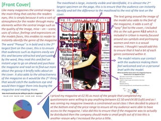 The word “Preeya” is in bold and is the 2 nd  largest font on the cover, this is to ensure that audiences such as Aspirers easily see this and become attracted and persuaded by the word, they read this and feel an instant urge to go on ahead and purchase the magazine and read on to find out more about the gossip it briefly talks about on the cover. It also adds to the attractiveness of the magazine as it would be the 2 nd  thing that would catch the audiences eye and would then trigger them into buying the magazine and reading more. [Front Cover] I priced my magazine at £2.95 as most of the people that completed my questionnaire were willing to pay anything between £2.50 and £4.00 (Left) and as I was aiming my magazine towards a constrained social class I then decided to place it at the bottom end of the price range to ensure all my audience were able to have access to the magazine, I also did this to ensure that if the magazine was to actually be distributed then the company should make a small profit out of it too this is another reason why I increased the price a little. The masthead is large, instantly visible and identifiable, it is almost the 2 nd  largest specimen on the page, this is to ensure that the audience can instantly identify and tell the difference to the masthead to the rest of the text on the cover.  The text going around the image of the model also adds to the feel of the magazine, it adds a sort of “sexy” feel to the cover, I included this as the sub genre R&B which is included in Urban is mainly focused around sex symbols and portraying women and men is a sexual manner, I thought I would add this to ensure that it had a bit of each genre contained within it. Like many magazines the central image is the main thing that catches the readers eyes, this is simply because it sets a sort of atmosphere for the reader through many elements within the central image such as the quality of the image, mise – en – scene, uses of colour, feelings and expressions on the models faces, this enables to reader to instantly identify the genre of the magazine.  The model retains eye contact with the audience making them feel welcomed and on a personal level with the model. 