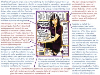 The right side of my magazine contains lists the names of numerous well known urban artists that are a similar age to my target audience who are on the market at the moment, this makes my magazine, overall content along with features all the more reliable. For my cover I decided to include the date, issue and barcode as it is one of the vital codes and conventions of a magazine, I also decided to include it as it gives the cover a more realistic and believable look. I decided to include the magazines very own online website where audience could keep track of the latest gossip and movement in the urban music industry, I also included this as one of my target social group the creators would see this and instantly become aware and appealed by it, as they tend to market the magazine across a mass audience it is a cheap and cost efficient for the institutions, my looking at the audience the Creators in my target group will then target my magazine across a mass audience using maybe YouTube or social networking sites such as Facebook or Twitter, this would come as an advantage as the news of my magazine would be advertised for free. I have included a puff that is over exaggerative and in most cases placed on the cover to catch the audiences eyes, by reading this puff it would trigger them into thinking what is said is true and actually just as good as it sounds, these are one of the very few conventions that institutions use to psychologically adjust audiences minds into purchasing the magazine.  I have added a “Tip – on” or “Freebie” consisting of a free iTunes download, audiences would instantly become attracted to this as on iTunes a reader would have to pay maybe a pound at the least to purchase this magazine, therefore by putting this freebie on audiences would instantly find it useful and “worth it”, this would trigger the audience into then purchasing the magazine. The third left layout is large, bold and eye catching, the third left on my cover takes up most of the A4 space I was given, I did this to ensure that all of my audience were able to see this and it would be the maybe the first or second thing that caught the audiences eye, on the third left I have included my own twist to the lyric of a song written by a well known urban group called the Pussycat  Dolls, I have done this as audiences will see  this and automatically identify what it is  about and find interest in it and then want  to maybe purchase the magazine.  I have used a simple rhetorical questions to show the audience that they have an option, I did it to make the audience feel like they are in control and have power. 