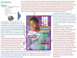 One mistake that I had made in my magazine was the fact that on the contents page the model does not retain eye contact, this mistake would have made the difference between whether a reader purchased the magazine or not as my the model maintaining eye contact it give the reader a weird sense of comfort and connectivity as they feel that they are on a sort of personal level with the model as the image looks more inviting and welcoming, by my model not maintaining eye contact it could put certain readers off buying the magazine and could also make some audience feel uncomfortable and out of place when there reading the magazine.  [Contents  Page] Looking back at the feedback I had received form my questionnaire I tried including all the things that most people chose, the most popular features that people wanted were  exclusive interviews ,   events or gigs  and   latest artist gossip ,   these are the three main things I included to ensure that all my audiences were happy. I included quotes with extra large quotations marks, I did this so readers can easily see the quote and find some sort of interest and attractive towards it triggering them to some how become attracted and lured into purchasing the magazine, this would appeal to a lot of Aspirers as they would see this and would want to then purchase the magazine and find out more about what the particular artist is up to, they would want to purchase it to read the article and some how find comfort and interest out of it as they are the social group that tend to want to find belonging in a social group above themselves.  My masthead is large and bold, it is positions in an unusual and attractive way, I did this to make sure it is the second thing that catches the readers eye, it is something new and not something you would typically see in any other magazine. The position of the word is what makes it so attractive and appealing. I have included large and clear page numbers that are in a simple and bold fonts, I included page number to help my audience to navigate around my magazine easily, this would make the audience feel slightly less confused and almost feel like they are in control of what they can read. I have put both the features and regulars in two separate columns to avoid my audience becoming confused, I also did this to appeal to the needs of my audience as it helps them as it makes it easier for them to access what type of news and gossip they want easily. 