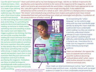 By incorporating the “urban language” on my contents page along with my cover and double page spread, by doing this I have made the audience feel more comfortable whilst reading it as they can relate to it and also understand it better whereas if it was in formal English some audience could find great difficulty understanding what the text is trying to say. I have done this to make sure my magazine is relatable to the relatively young target audience. I have made use of personal pronouns such as “your” within my contents page and front cover , to further interact with my target audience or reader on a more comfortable and personal level. I have used a brick wall as my main background image, I did this as I believe it represents the youthfulness and originality (similarly to the name of the magazine) of the magazine, as brick walls in art tend to get associated with the word Urban, I only felt that it was appropriate to use this, I also felt it gave the magazine a more rough and edgy feel, it also added to the attractiveness of the contents on a whole as well. I also used this as a background as it represents “the streets” and instead of using something more modern and sophisticated I have instead manipulated that and used something more simple yet meaningful and effective, it symbolises all the young audiences of today's society. I have use individual  thin square like boxes to separate each article to avoid the audiences becoming confused about what’s what, I put a white outline around it to make it stand out and easily seen.  I put the word “exclusive” in bold and italics, I then  put a white glow around  it to make it eye catching easily caught by the  audiences eye, the reason  why I chose to put a glow around it was because  it is the main thing that most audiences look at first thing, it is something the audience desire and look forward to reading, as exclusive in media means something new and something no body has read or even seen before this triggers audience into thinking that they are one of the very few that after reading the article will know more about the specific subject or artist, by reading the exclusive article audience somehow feel more important than other people as they believe they are the only person that knows something that very few others know, it makes the audience feel special and wanted, it puts them in such a position that they just cant resist the temptation and result to finally purchasing the magazine. Institutions use these so called technique to psychologically make audiences feel as though they are important and actually worth something. I included a competition to make the audience feel as though they can gain something out of purchasing the magazine. 