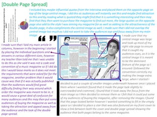 I made sure that I laid my main article in columns, however in the beginning I started by placing the individual questions and answers in carious different sizes, however my teacher than told me that I was unable to do this as she said it was not a code and convention of a music magazine so if I did do this I would loose marks as it does not meet the requirements that were asked for for the magazine, another problem that it would cause was that if it was actually published than the audiences would find great difficulty finding their way around which order the magazine was meant to be in, it would cause a great deal of confusion for many audiences and this may then put some audiences of buying the magazine as well as taking the attraction and appeal away from the audience and the look of the double page spread.  [Double Page Spread] I included key maybe influential quotes from the interview and placed them on the opposite page on top of the large central image, I did this as audiences will instantly see this and maybe find attraction to this and by reading what is quoted they might find that it is something interesting and then may find that they then want to purchase the magazine to find out more, the large quotes on the opposite page also add to the style I was aiming my magazine for as well as adding to the attractiveness of the double page, it also compliments the central image as well, I made sure that I did not overlap the central image too much as I did not want to take the audiences eye and focus away from my main image.  I made sure that my central image was large and took up most of my right side page to ensure that it caught my audiences eyes, as it is the central image it is meant to be the dominant feature of the page so I ensured I followed the convention correctly my making the image extra large, when I started I decided to put a couple of smaller images underneath however once I placed them where I wanted I found that it made the page look slightly to overcrowded and crammed, I found that it took away the focus from the main image so I then decided to remove them as I felt that it could put some of my audiences of buying the magazine, after removing the images I found that the page looked better however I wanted something to fill in the empty space so I decided to place a star that was also featured on my front cover to show a link between both the cover and double page spread showing the audience that both pages belong to the same magazine.  “ ” 