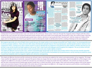 Looking back at my final media product now I can clearly see the continuous “house colour” that runs through the magazine where it begins with the colour purple on the cover and then the contents being both purple and blue which then leads to the double page spread which is blue, the contents page is basically a mixture of both the font cover and double page spread colour scheme, I did this as I personally felt that it worked well. I did this simply as it makes all the pages seem as though they are meant to go together as well as allowing the reader to identify what he/she is reading all belongs to the same magazine. My magazine generally uses a lot of bright colours purely because the target audience were young and youthful and “bright colours” are stereotypically know to attract a younger audience, i have used some dark colours like black for example however this is purely because I wanted specific words to stand out more compared to others. Looking at my colour scheme overall it is easy to identify that my magazine is not aimed at an older audience. Another way that you can tell that it may not be aimed at an elder audience is the use of “new” urban words and language used throughout the magazine. The use of colours not only makes the magazine stand out but also makes it look unusual and in some cases maybe slightly unrealistic. The simple yet effective structure of the cover, contents and double page spread adds to the clarity of my product which in this case was actually requested and chosen by my chosen target audience [who were aged between 12 and 25] within the feedback of my questionnaires, and by meeting my audiences needs it would have hopefully made my magazine slightly more attractive and appealing. The simple yet effective structure and the continual use of house colours and clarity has added to the realism and professionalism of my magazine. The image I have used for my magazine to generally  represent the genre Urban are images that are in some cases appealing, original and different, all the images in my magazine are different in one way or another for example my cover features an image of a model who has a reflection , the contents an image of a model who has been airbrushed and the double page spread a model who is in black and white, all the images I have used some what go against some of the typical codes and conventions however this just adds to the whole idea of it being original and different , the images also represent youth and fun, something funky and fresh and I believe all my images represent this one way or another.  