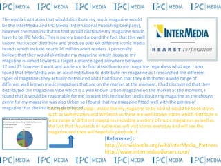 The media institution that would distribute my music magazine would be the InterMedia and IPC Media (International Publishing Company), however the main institution that would distribute my magazine would have to be IPC Media. This is purely based around the fact that this well known institution distribute and produce over 60 different iconic media brands which include nearly 26 million adult readers. I personally believe that they would distribute my magazine simply because my magazine is aimed towards a target audience aged anywhere between 12 and 25 however I want any audience to find attraction to my magazine regardless what age. I also found that InterMedia was an ideal institution to distribute my magazine as I researched the different types of magazines they actually distributed and I had found that they distributed a wide range of different well known music magazines that are on the market at the moment, I had discovered that they distributed the magazines Vibe which is a well known urban magazine on the market at the moment, I found that it would be reasonable for me to want this institution to distribute my magazine as the chosen genre for my magazine was also Urban so I found that my magazine fitted well with the genres of magazine that the institution distributed.  [Reference] :  http://en.wikipedia.org/wiki/InterMedia_Partners http://www.intermediaadvisors.com/ The type of retail shop I would like my magazine to be sold at would be book stores such as Waterstones and WHSmith as these are well known stores which distribute a wide range of different magazines including a variety of music magazines as well as the fact that thousands of audiences will visit stores everyday and will see the magazine and then will hopefully purchase it.  