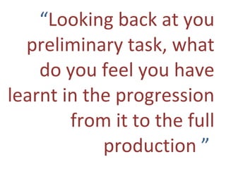 “ Looking back at you preliminary task, what do you feel you have learnt in the progression from it to the full production  ”   