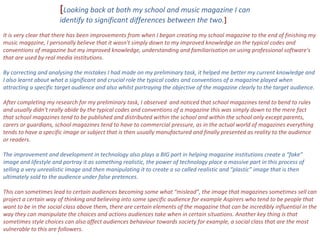 [ Looking back at both my school and music magazine I can identify to significant differences between the two. ] It is very clear that there has been improvements from when I began creating my school magazine to the end of finishing my music magazine, I personally believe that it wasn't simply down to my improved knowledge on the typical codes and conventions of magazine but my improved knowledge, understanding and familiarisation on using professional software's that are used by real media institutions. By correcting and analysing the mistakes I had made on my preliminary task, it helped me better my current knowledge and I also learnt about what a significant and crucial role the typical codes and conventions of a magazine played when attracting a specific target audience and also whilst portraying the objective of the magazine clearly to the target audience. After completing my research for my preliminary task, I observed  and noticed that school magazines tend to bend to rules and usually didn't really abide by the typical codes and conventions of a magazine this was simply down to the mere fact that school magazines tend to be published and distributed within the school and within the school only except parents, carers or guardians, school magazines tend to have to commercial pressure, as in the actual world of magazines everything tends to have a specific image or subject that is then usually manufactured and finally presented as reality to the audience or readers. The improvement and development in technology also plays a BIG part in helping magazine institutions create a “fake” image and lifestyle and portray it as something realistic, the power of technology place a massive part in this process of selling a very unrealistic image and then manipulating it to create a so called realistic and “plastic” image that is then ultimately sold to the audience under false pretences. This can sometimes lead to certain audiences becoming some what “mislead”, the image that magazines sometimes sell can project a certain way of thinking and believing into some specific audience for example Aspirers who tend to be people that want to be in the social class above them, there are certain elements of the magazine that can be incredibly influential in the way they can manipulate the choices and actions audiences take when in certain situations. Another key thing is that sometimes style choices can also affect audiences behaviour towards society for example, a social class that are the most vulnerable to this are followers.  